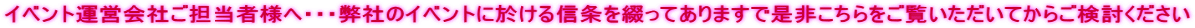 イベント運営会社ご担当者様へ・・・弊社のイベントに於ける信条を綴ってありますで是非こちらをご覧いただいてからご検討ください